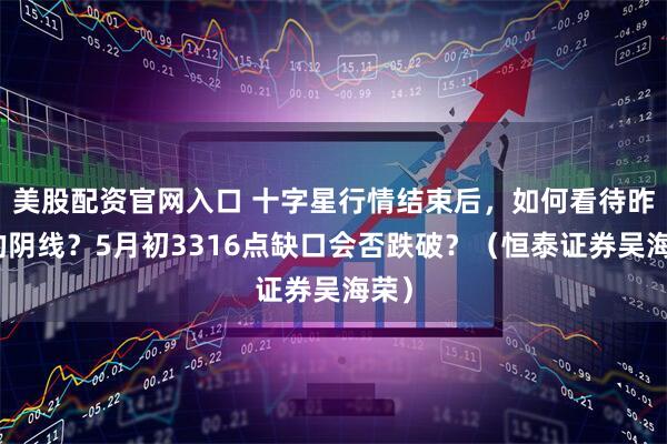 美股配资官网入口 十字星行情结束后，如何看待昨天的阴线？5月初3316点缺口会否跌破？（恒泰证券吴海荣）