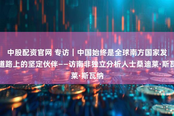 中股配资官网 专访｜中国始终是全球南方国家发展道路上的坚定伙伴——访南非独立分析人士桑迪莱·斯瓦纳