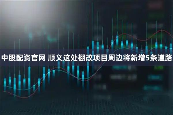 中股配资官网 顺义这处棚改项目周边将新增5条道路