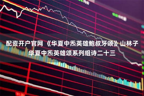 配资开户官网 《华夏中炁英雄鲍叔牙颂》山林子华夏中炁英雄颂系列组诗二十三