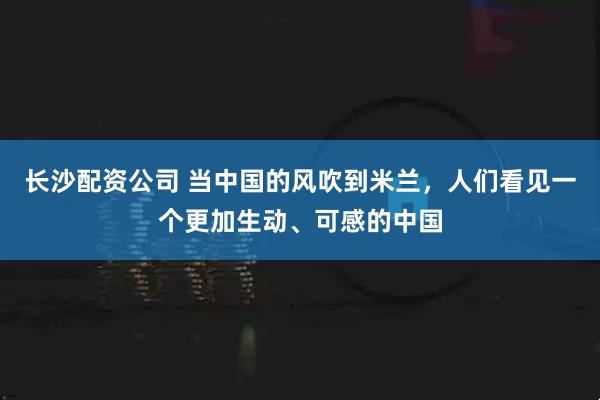 长沙配资公司 当中国的风吹到米兰，人们看见一个更加生动、可感的中国