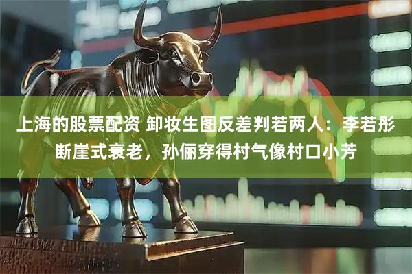 上海的股票配资 卸妆生图反差判若两人：李若彤断崖式衰老，孙俪穿得村气像村口小芳